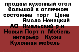 продам кухонный стол большой в отличном состоянии. торг › Цена ­ 7 000 - Ямало-Ненецкий АО, Ямальский р-н, Новый Порт п. Мебель, интерьер » Кухни. Кухонная мебель   